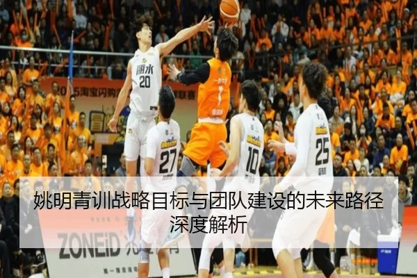 姚明青训战略目标与团队建设的未来路径深度解析