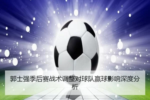 郭士强季后赛战术调整对球队赢球影响深度分析
